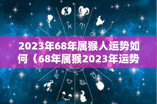 2023年68年属猴人运势如何（68年属猴2023年运势及运程每月运程）