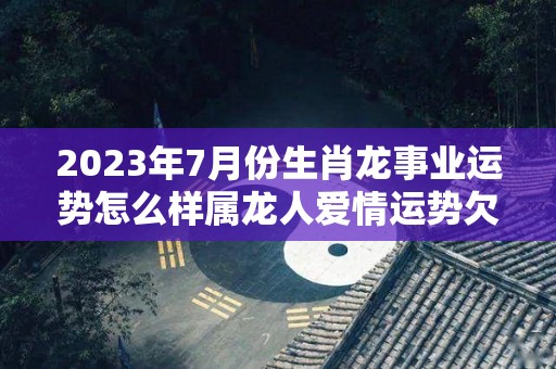 2023年7月份生肖龙事业运势怎么样属龙人爱情运势欠佳（属龙7月份运势如何2020年）