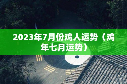 2023年7月份鸡人运势（鸡年七月运势）