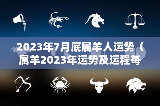 2023年7月底属羊人运势（属羊2023年运势及运程每月运程1970年）