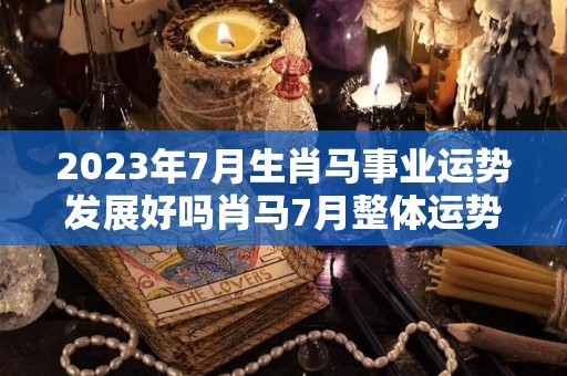 2023年7月生肖马事业运势发展好吗肖马7月整体运势佳（2021年生肖马7月运势生肖马）