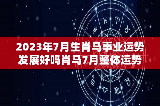 2023年7月生肖马事业运势发展好吗肖马7月整体运势佳（2027年属马人的全年每月运势）