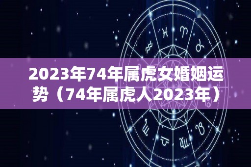 2023年74年属虎女婚姻运势（74年属虎人2023年）