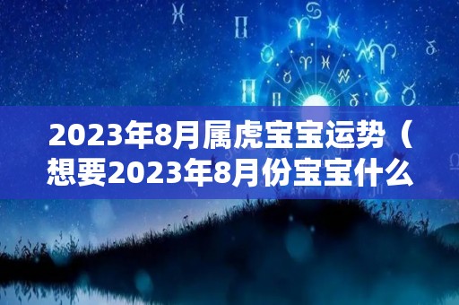 2023年8月属虎宝宝运势（想要2023年8月份宝宝什么时候怀孕）