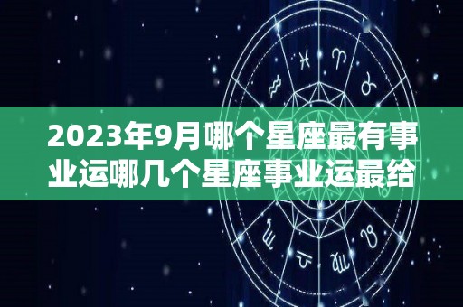 2023年9月哪个星座最有事业运哪几个星座事业运最给力（2023年9月你在做什么）