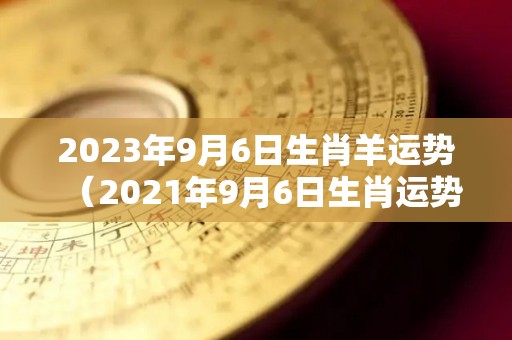 2023年9月6日生肖羊运势（2021年9月6日生肖运势）