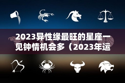 2023异性缘最旺的星座一见钟情机会多（2023年运势好到爆的星座）