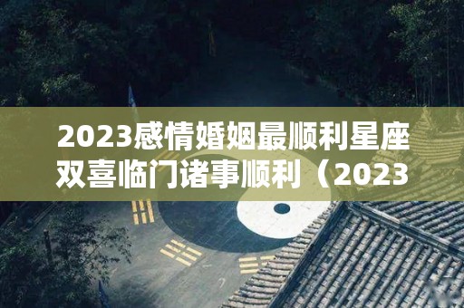 2023感情婚姻最顺利星座双喜临门诸事顺利（2023年运势好到爆的星座）