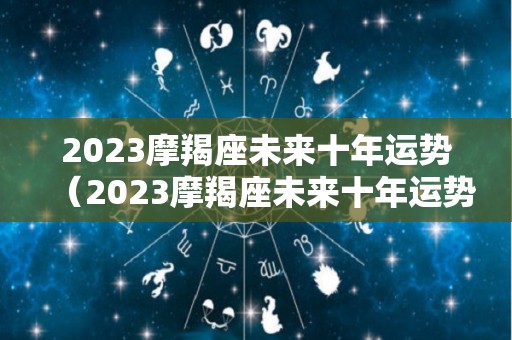 2023摩羯座未来十年运势（2023摩羯座未来十年运势及运程）