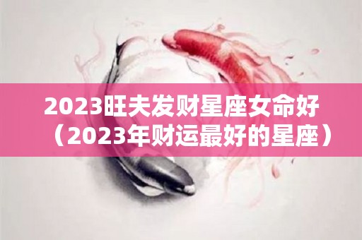 2023旺夫发财星座女命好（2023年财运最好的星座）