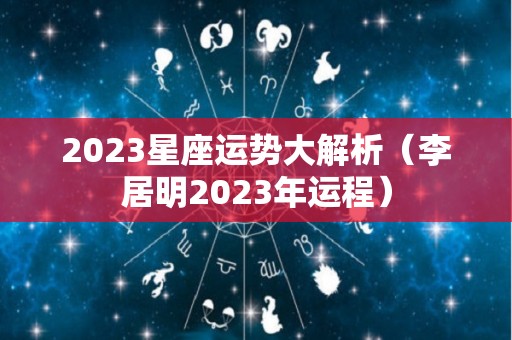 2023星座运势大解析（李居明2023年运程）