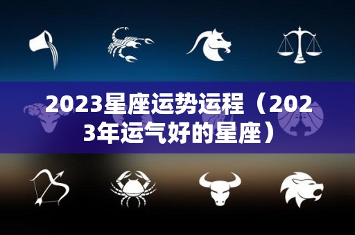 2023星座运势运程（2023年运气好的星座）