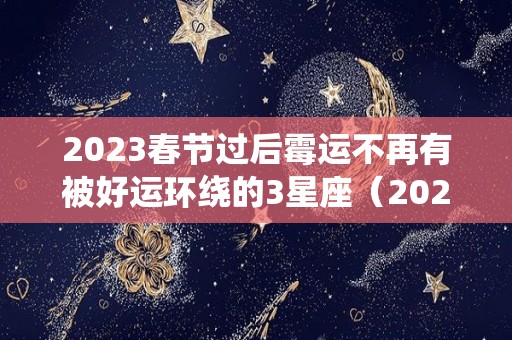 2023春节过后霉运不再有被好运环绕的3星座（2023年运气最旺的三大星座）