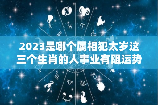 2023是哪个属相犯太岁这三个生肖的人事业有阻运势变差（2023年什么生肖犯太岁?）