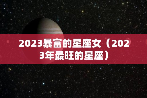 2023暴富的星座女（2023年最旺的星座）