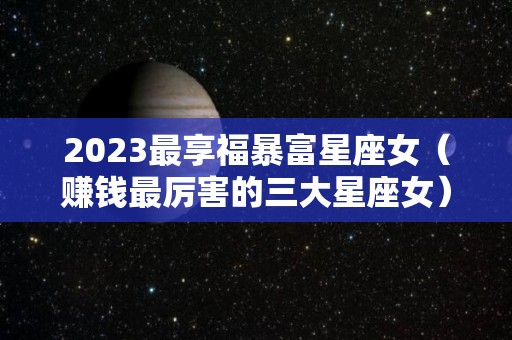 2023最享福暴富星座女（赚钱最厉害的三大星座女）