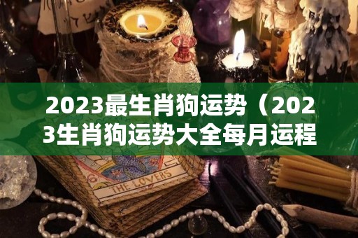 2023最生肖狗运势（2023生肖狗运势大全每月运程）