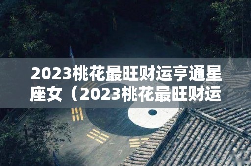 2023桃花最旺财运亨通星座女（2023桃花最旺财运亨通星座女）