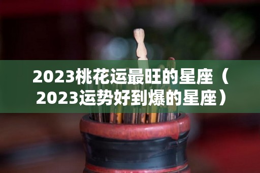 2023桃花运最旺的星座（2023运势好到爆的星座）