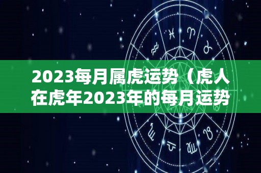 2023每月属虎运势（虎人在虎年2023年的每月运势如何）