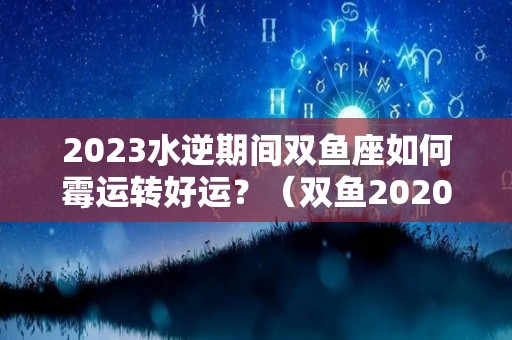 2023水逆期间双鱼座如何霉运转好运？（双鱼2020水逆是什么期间?）