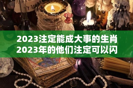 2023注定能成大事的生肖2023年的他们注定可以闪闪发光（2023年容易发大财生肖）