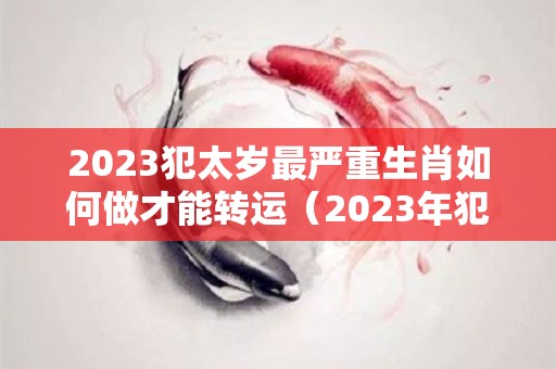 2023犯太岁最严重生肖如何做才能转运（2023年犯太岁最严重的生肖）