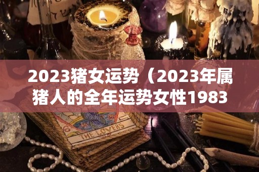 2023猪女运势（2023年属猪人的全年运势女性1983）