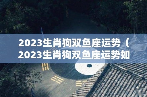 2023生肖狗双鱼座运势（2023生肖狗双鱼座运势如何）