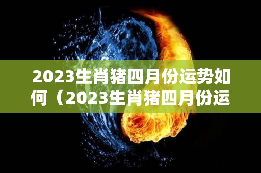 2023生肖猪四月份运势如何（2023生肖猪四月份运势如何看）