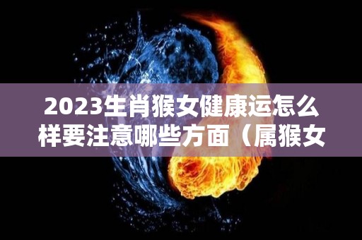 2023生肖猴女健康运怎么样要注意哪些方面（属猴女2023年每年每月的运）