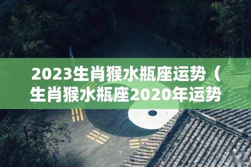 2023生肖猴水瓶座运势（生肖猴水瓶座2020年运势大全）