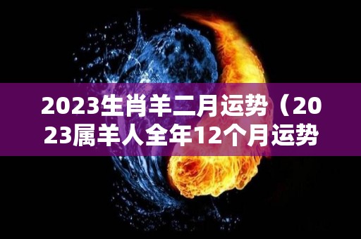 2023生肖羊二月运势（2023属羊人全年12个月运势）