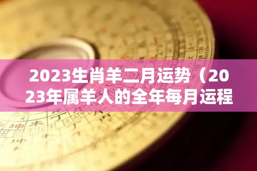 2023生肖羊二月运势（2023年属羊人的全年每月运程）