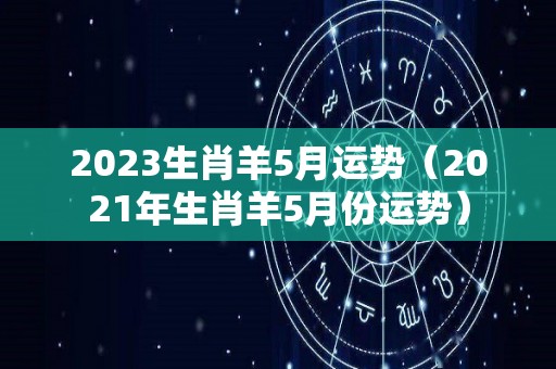 2023生肖羊5月运势（2021年生肖羊5月份运势）