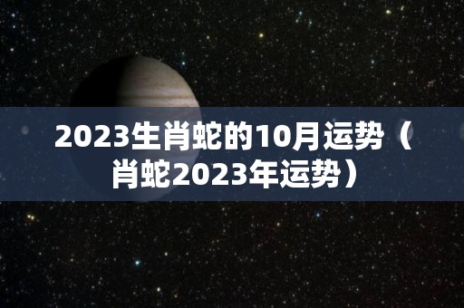 2023生肖蛇的10月运势（肖蛇2023年运势）