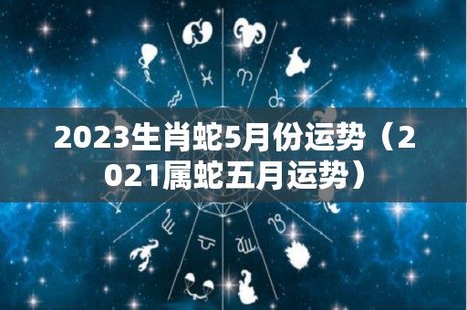 2023生肖蛇5月份运势（2021属蛇五月运势）