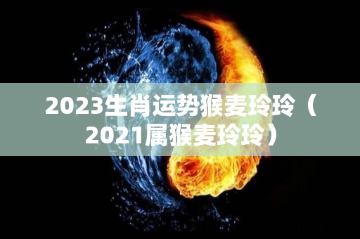 2023生肖运势猴麦玲玲（2021属猴麦玲玲）