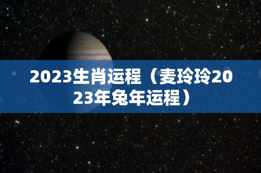 2023生肖运程（麦玲玲2023年兔年运程）