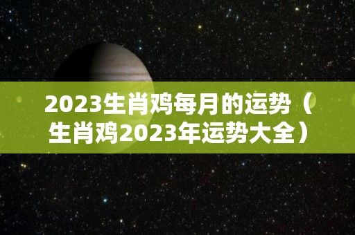 2023生肖鸡每月的运势（生肖鸡2023年运势大全）