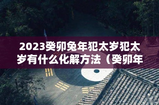 2023癸卯兔年犯太岁犯太岁有什么化解方法（癸卯年太岁星君叫什么）