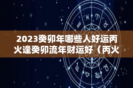 2023癸卯年哪些人好运丙火逢癸卯流年财运好（丙火遇癸卯年）