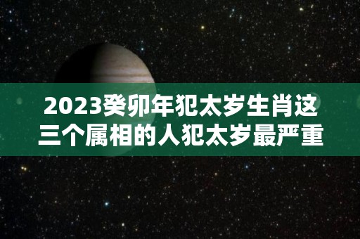 2023癸卯年犯太岁生肖这三个属相的人犯太岁最严重（2023癸卯年五行属什么）