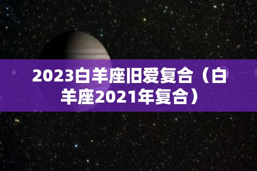 2023白羊座旧爱复合（白羊座2021年复合）