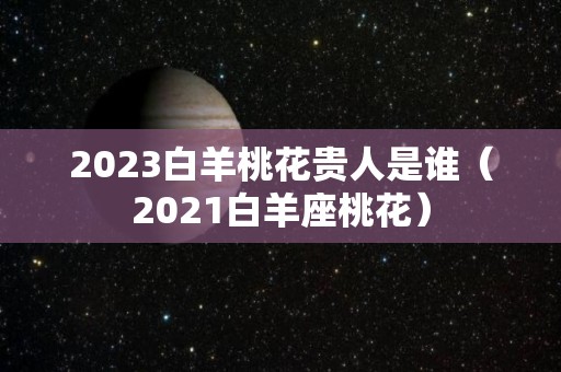 2023白羊桃花贵人是谁（2021白羊座桃花）