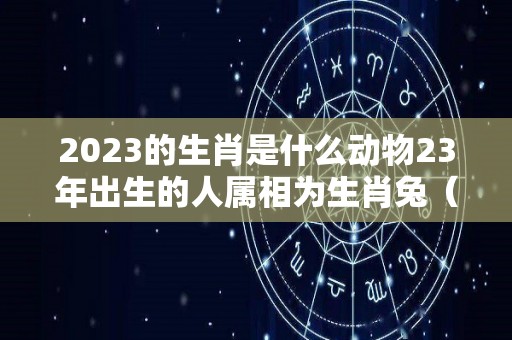 2023的生肖是什么动物23年出生的人属相为生肖兔（2023年生肖是什么?）