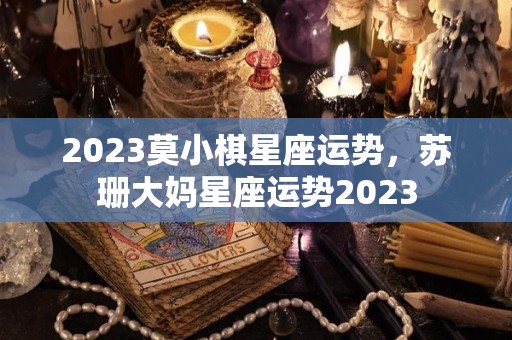 2023莫小棋星座运势，苏珊大妈星座运势2023