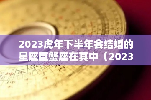 2023虎年下半年会结婚的星座巨蟹座在其中（2023年最吉利的四大属相）