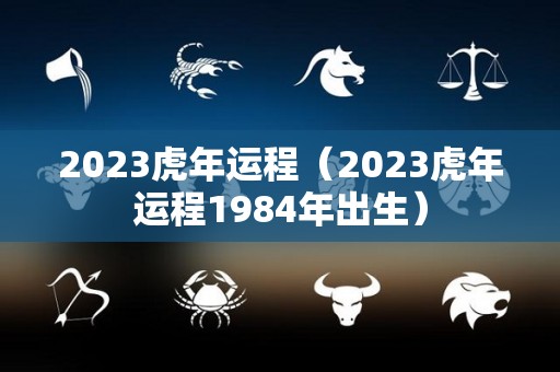 2023虎年运程（2023虎年运程1984年出生）