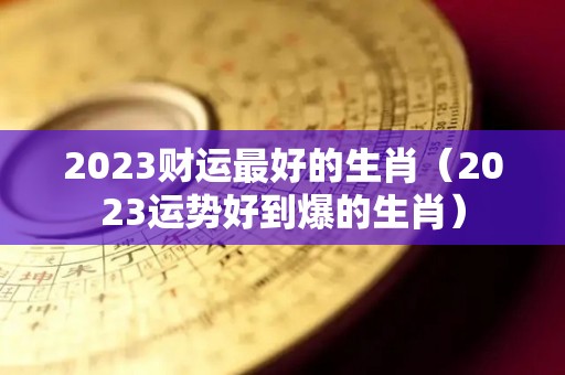 2023财运最好的生肖（2023运势好到爆的生肖）